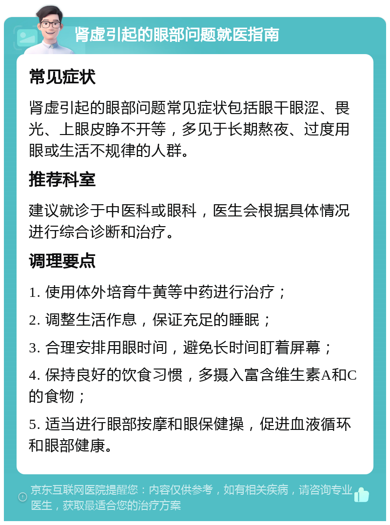 肾虚引起的眼部问题就医指南 常见症状 肾虚引起的眼部问题常见症状包括眼干眼涩、畏光、上眼皮睁不开等，多见于长期熬夜、过度用眼或生活不规律的人群。 推荐科室 建议就诊于中医科或眼科，医生会根据具体情况进行综合诊断和治疗。 调理要点 1. 使用体外培育牛黄等中药进行治疗； 2. 调整生活作息，保证充足的睡眠； 3. 合理安排用眼时间，避免长时间盯着屏幕； 4. 保持良好的饮食习惯，多摄入富含维生素A和C的食物； 5. 适当进行眼部按摩和眼保健操，促进血液循环和眼部健康。