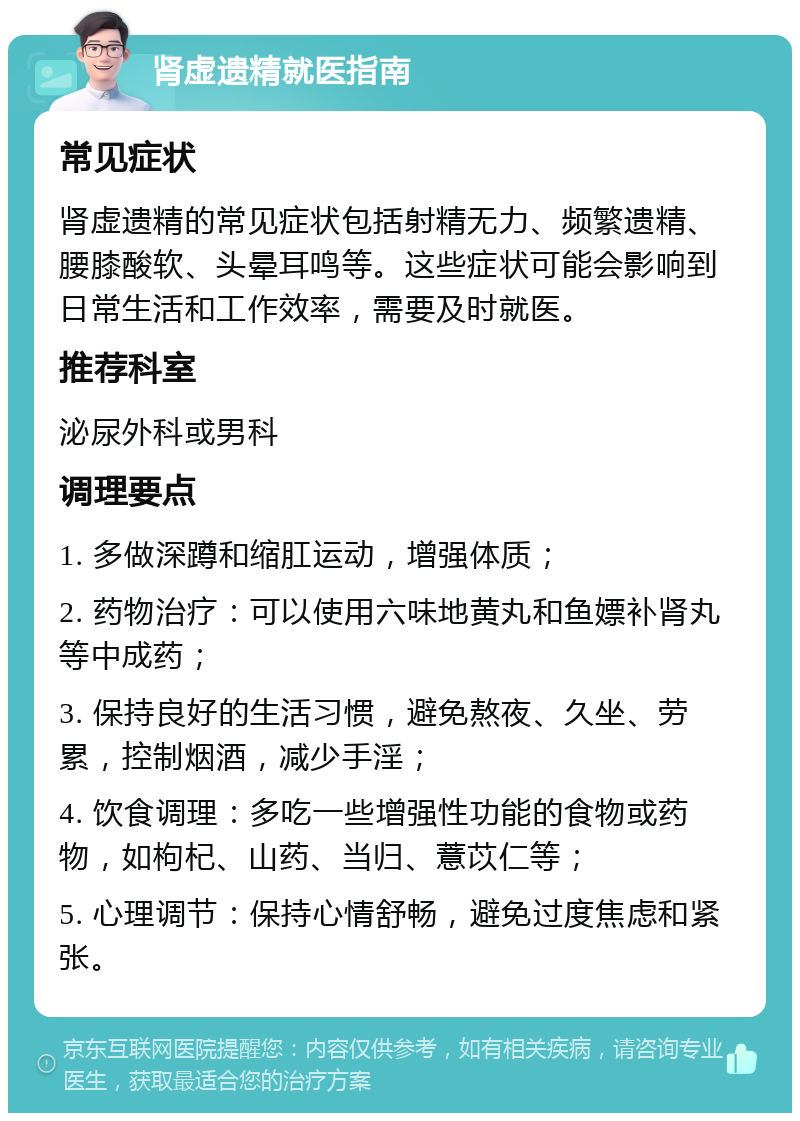 肾虚遗精就医指南 常见症状 肾虚遗精的常见症状包括射精无力、频繁遗精、腰膝酸软、头晕耳鸣等。这些症状可能会影响到日常生活和工作效率，需要及时就医。 推荐科室 泌尿外科或男科 调理要点 1. 多做深蹲和缩肛运动，增强体质； 2. 药物治疗：可以使用六味地黄丸和鱼嫖补肾丸等中成药； 3. 保持良好的生活习惯，避免熬夜、久坐、劳累，控制烟酒，减少手淫； 4. 饮食调理：多吃一些增强性功能的食物或药物，如枸杞、山药、当归、薏苡仁等； 5. 心理调节：保持心情舒畅，避免过度焦虑和紧张。