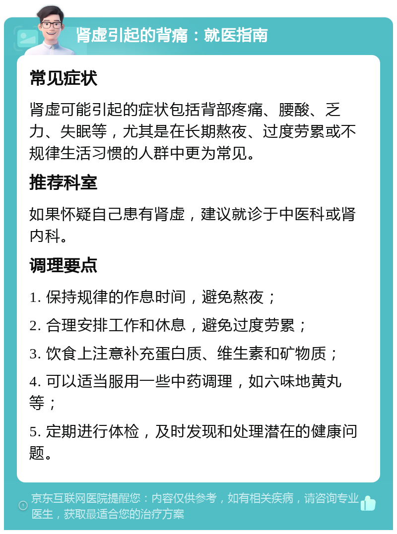 肾虚引起的背痛：就医指南 常见症状 肾虚可能引起的症状包括背部疼痛、腰酸、乏力、失眠等，尤其是在长期熬夜、过度劳累或不规律生活习惯的人群中更为常见。 推荐科室 如果怀疑自己患有肾虚，建议就诊于中医科或肾内科。 调理要点 1. 保持规律的作息时间，避免熬夜； 2. 合理安排工作和休息，避免过度劳累； 3. 饮食上注意补充蛋白质、维生素和矿物质； 4. 可以适当服用一些中药调理，如六味地黄丸等； 5. 定期进行体检，及时发现和处理潜在的健康问题。