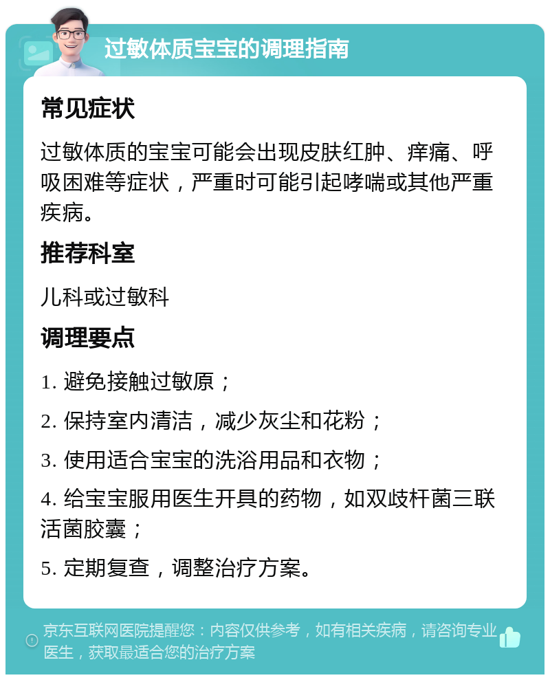 过敏体质宝宝的调理指南 常见症状 过敏体质的宝宝可能会出现皮肤红肿、痒痛、呼吸困难等症状，严重时可能引起哮喘或其他严重疾病。 推荐科室 儿科或过敏科 调理要点 1. 避免接触过敏原； 2. 保持室内清洁，减少灰尘和花粉； 3. 使用适合宝宝的洗浴用品和衣物； 4. 给宝宝服用医生开具的药物，如双歧杆菌三联活菌胶囊； 5. 定期复查，调整治疗方案。