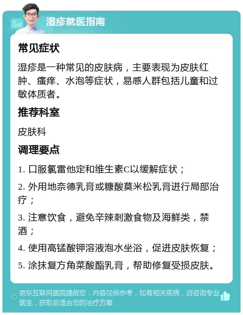 湿疹就医指南 常见症状 湿疹是一种常见的皮肤病，主要表现为皮肤红肿、瘙痒、水泡等症状，易感人群包括儿童和过敏体质者。 推荐科室 皮肤科 调理要点 1. 口服氯雷他定和维生素C以缓解症状； 2. 外用地奈德乳膏或糠酸莫米松乳膏进行局部治疗； 3. 注意饮食，避免辛辣刺激食物及海鲜类，禁酒； 4. 使用高锰酸钾溶液泡水坐浴，促进皮肤恢复； 5. 涂抹复方角菜酸酯乳膏，帮助修复受损皮肤。