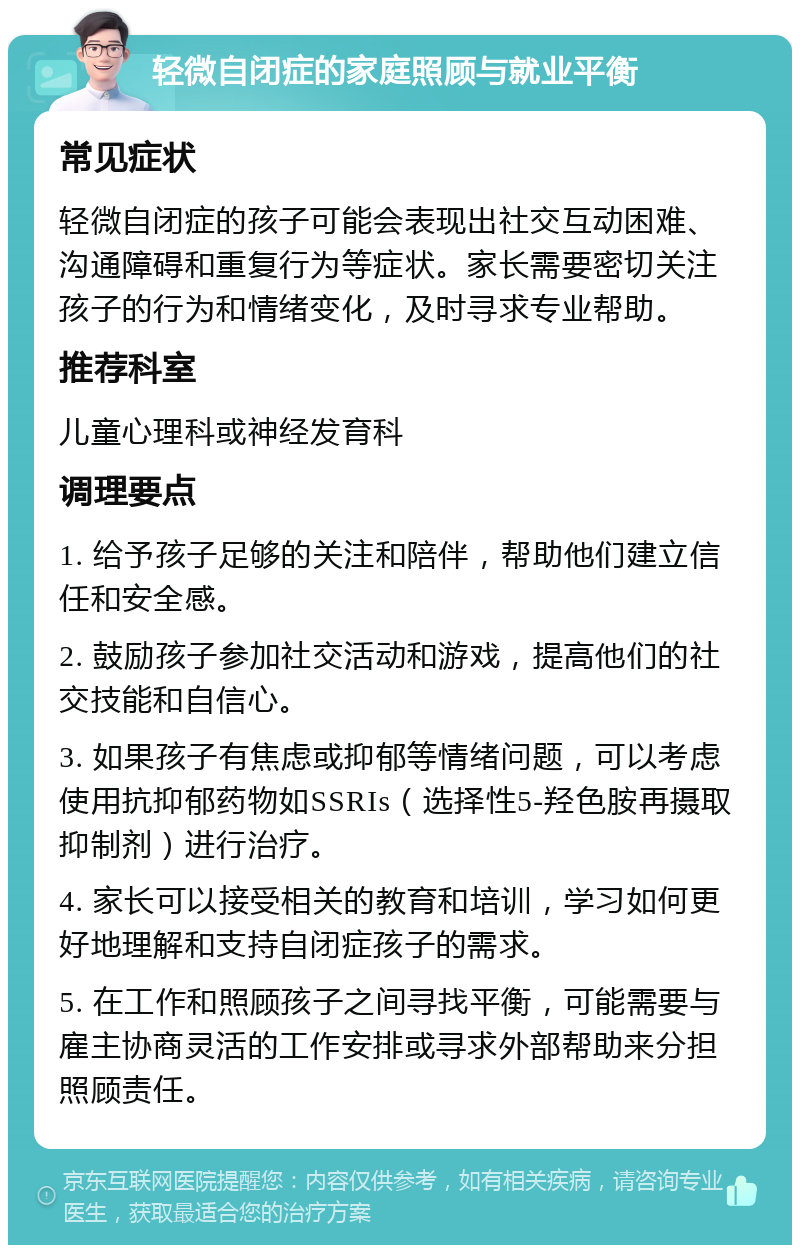 轻微自闭症的家庭照顾与就业平衡 常见症状 轻微自闭症的孩子可能会表现出社交互动困难、沟通障碍和重复行为等症状。家长需要密切关注孩子的行为和情绪变化，及时寻求专业帮助。 推荐科室 儿童心理科或神经发育科 调理要点 1. 给予孩子足够的关注和陪伴，帮助他们建立信任和安全感。 2. 鼓励孩子参加社交活动和游戏，提高他们的社交技能和自信心。 3. 如果孩子有焦虑或抑郁等情绪问题，可以考虑使用抗抑郁药物如SSRIs（选择性5-羟色胺再摄取抑制剂）进行治疗。 4. 家长可以接受相关的教育和培训，学习如何更好地理解和支持自闭症孩子的需求。 5. 在工作和照顾孩子之间寻找平衡，可能需要与雇主协商灵活的工作安排或寻求外部帮助来分担照顾责任。