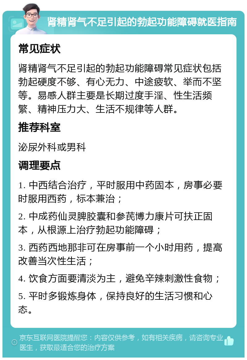 肾精肾气不足引起的勃起功能障碍就医指南 常见症状 肾精肾气不足引起的勃起功能障碍常见症状包括勃起硬度不够、有心无力、中途疲软、举而不坚等。易感人群主要是长期过度手淫、性生活频繁、精神压力大、生活不规律等人群。 推荐科室 泌尿外科或男科 调理要点 1. 中西结合治疗，平时服用中药固本，房事必要时服用西药，标本兼治； 2. 中成药仙灵脾胶囊和参芪博力康片可扶正固本，从根源上治疗勃起功能障碍； 3. 西药西地那非可在房事前一个小时用药，提高改善当次性生活； 4. 饮食方面要清淡为主，避免辛辣刺激性食物； 5. 平时多锻炼身体，保持良好的生活习惯和心态。