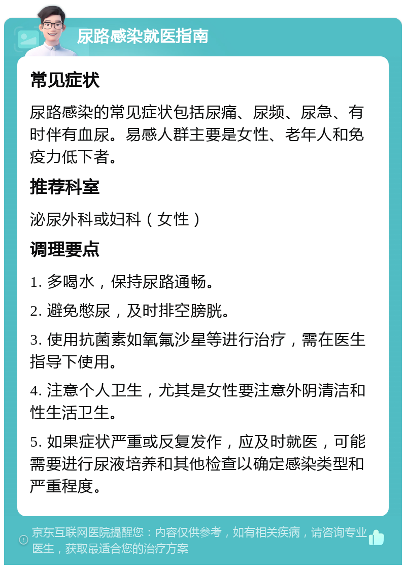 尿路感染就医指南 常见症状 尿路感染的常见症状包括尿痛、尿频、尿急、有时伴有血尿。易感人群主要是女性、老年人和免疫力低下者。 推荐科室 泌尿外科或妇科（女性） 调理要点 1. 多喝水，保持尿路通畅。 2. 避免憋尿，及时排空膀胱。 3. 使用抗菌素如氧氟沙星等进行治疗，需在医生指导下使用。 4. 注意个人卫生，尤其是女性要注意外阴清洁和性生活卫生。 5. 如果症状严重或反复发作，应及时就医，可能需要进行尿液培养和其他检查以确定感染类型和严重程度。