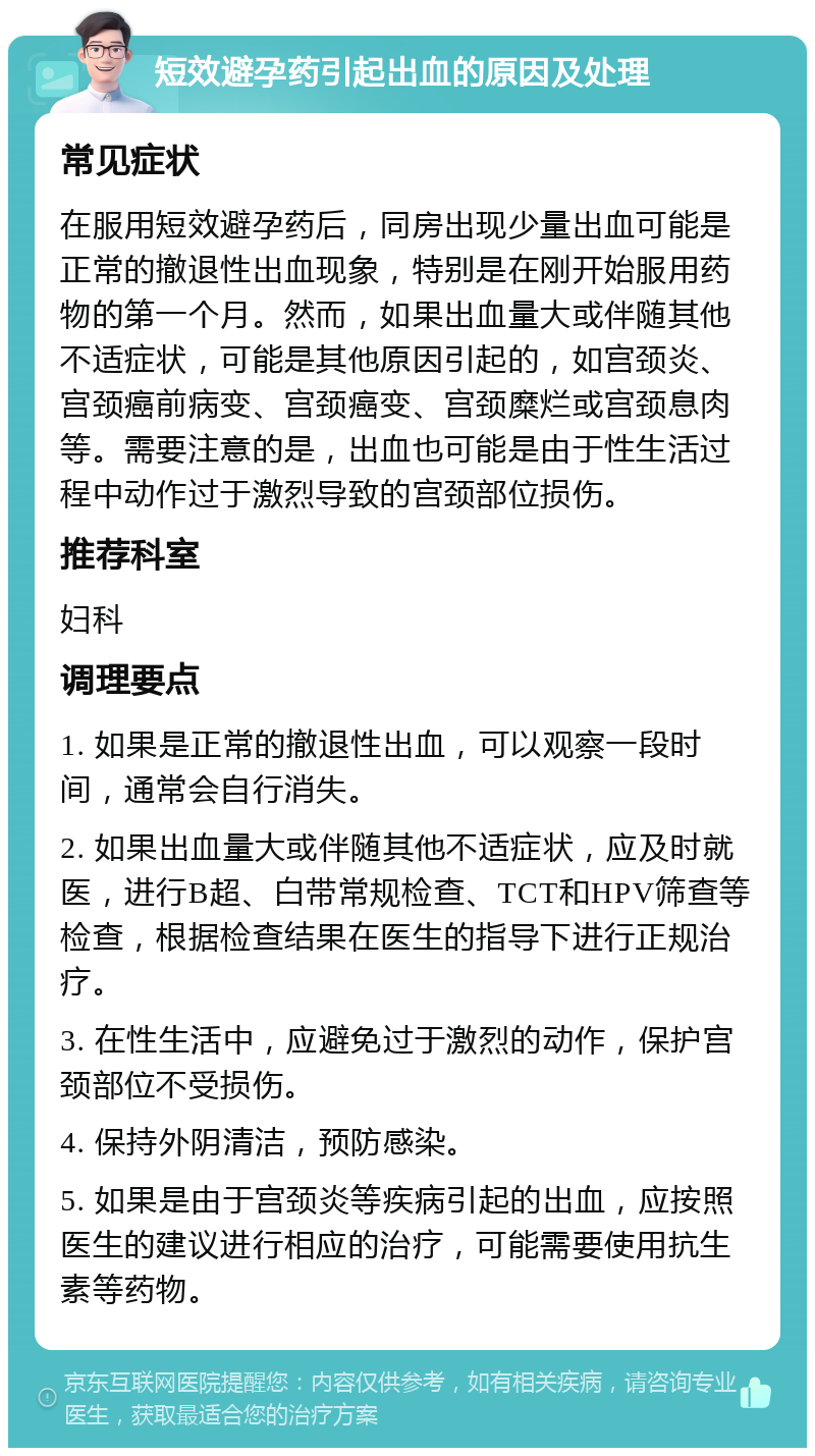 短效避孕药引起出血的原因及处理 常见症状 在服用短效避孕药后，同房出现少量出血可能是正常的撤退性出血现象，特别是在刚开始服用药物的第一个月。然而，如果出血量大或伴随其他不适症状，可能是其他原因引起的，如宫颈炎、宫颈癌前病变、宫颈癌变、宫颈糜烂或宫颈息肉等。需要注意的是，出血也可能是由于性生活过程中动作过于激烈导致的宫颈部位损伤。 推荐科室 妇科 调理要点 1. 如果是正常的撤退性出血，可以观察一段时间，通常会自行消失。 2. 如果出血量大或伴随其他不适症状，应及时就医，进行B超、白带常规检查、TCT和HPV筛查等检查，根据检查结果在医生的指导下进行正规治疗。 3. 在性生活中，应避免过于激烈的动作，保护宫颈部位不受损伤。 4. 保持外阴清洁，预防感染。 5. 如果是由于宫颈炎等疾病引起的出血，应按照医生的建议进行相应的治疗，可能需要使用抗生素等药物。