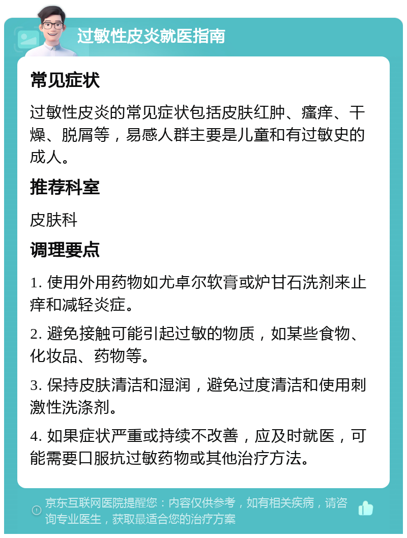 过敏性皮炎就医指南 常见症状 过敏性皮炎的常见症状包括皮肤红肿、瘙痒、干燥、脱屑等，易感人群主要是儿童和有过敏史的成人。 推荐科室 皮肤科 调理要点 1. 使用外用药物如尤卓尔软膏或炉甘石洗剂来止痒和减轻炎症。 2. 避免接触可能引起过敏的物质，如某些食物、化妆品、药物等。 3. 保持皮肤清洁和湿润，避免过度清洁和使用刺激性洗涤剂。 4. 如果症状严重或持续不改善，应及时就医，可能需要口服抗过敏药物或其他治疗方法。