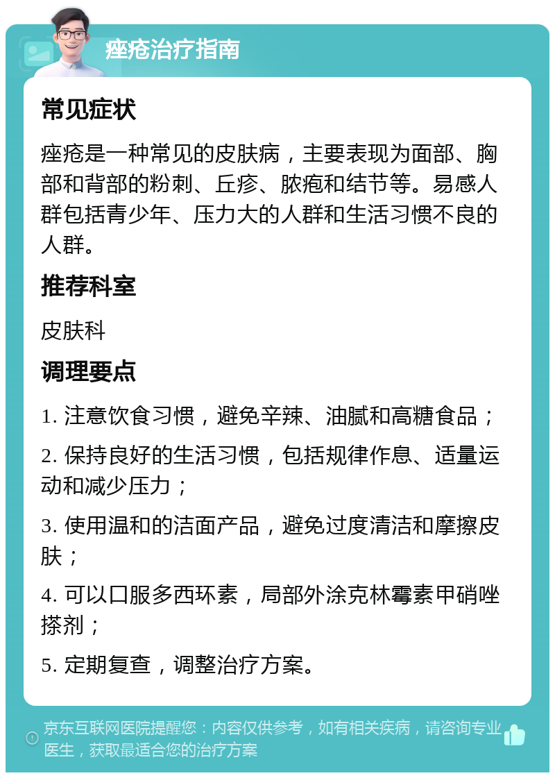 痤疮治疗指南 常见症状 痤疮是一种常见的皮肤病，主要表现为面部、胸部和背部的粉刺、丘疹、脓疱和结节等。易感人群包括青少年、压力大的人群和生活习惯不良的人群。 推荐科室 皮肤科 调理要点 1. 注意饮食习惯，避免辛辣、油腻和高糖食品； 2. 保持良好的生活习惯，包括规律作息、适量运动和减少压力； 3. 使用温和的洁面产品，避免过度清洁和摩擦皮肤； 4. 可以口服多西环素，局部外涂克林霉素甲硝唑搽剂； 5. 定期复查，调整治疗方案。