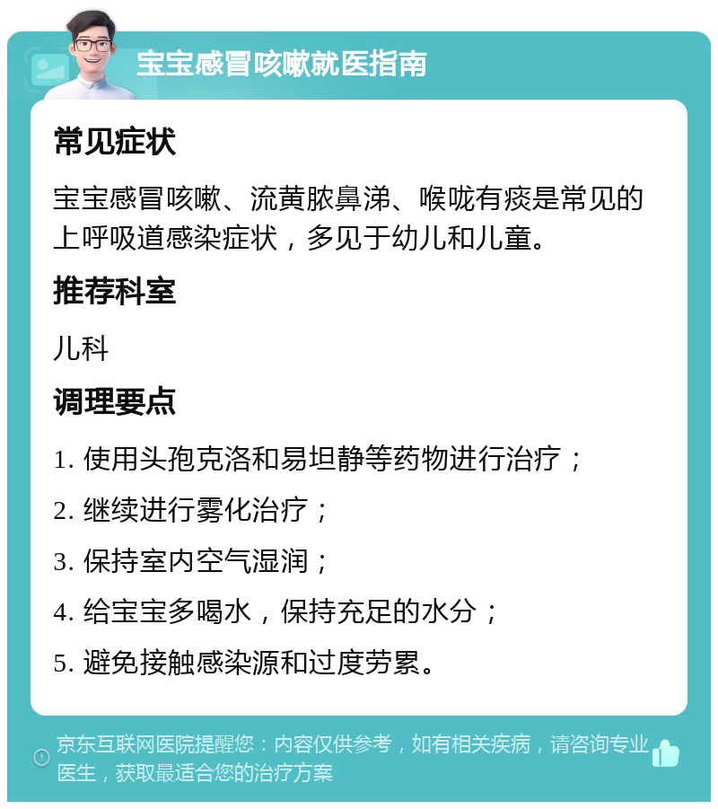 宝宝感冒咳嗽就医指南 常见症状 宝宝感冒咳嗽、流黄脓鼻涕、喉咙有痰是常见的上呼吸道感染症状，多见于幼儿和儿童。 推荐科室 儿科 调理要点 1. 使用头孢克洛和易坦静等药物进行治疗； 2. 继续进行雾化治疗； 3. 保持室内空气湿润； 4. 给宝宝多喝水，保持充足的水分； 5. 避免接触感染源和过度劳累。