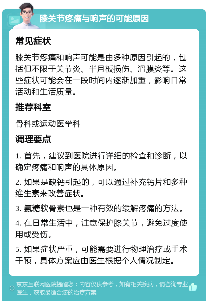 膝关节疼痛与响声的可能原因 常见症状 膝关节疼痛和响声可能是由多种原因引起的，包括但不限于关节炎、半月板损伤、滑膜炎等。这些症状可能会在一段时间内逐渐加重，影响日常活动和生活质量。 推荐科室 骨科或运动医学科 调理要点 1. 首先，建议到医院进行详细的检查和诊断，以确定疼痛和响声的具体原因。 2. 如果是缺钙引起的，可以通过补充钙片和多种维生素来改善症状。 3. 氨糖软骨素也是一种有效的缓解疼痛的方法。 4. 在日常生活中，注意保护膝关节，避免过度使用或受伤。 5. 如果症状严重，可能需要进行物理治疗或手术干预，具体方案应由医生根据个人情况制定。