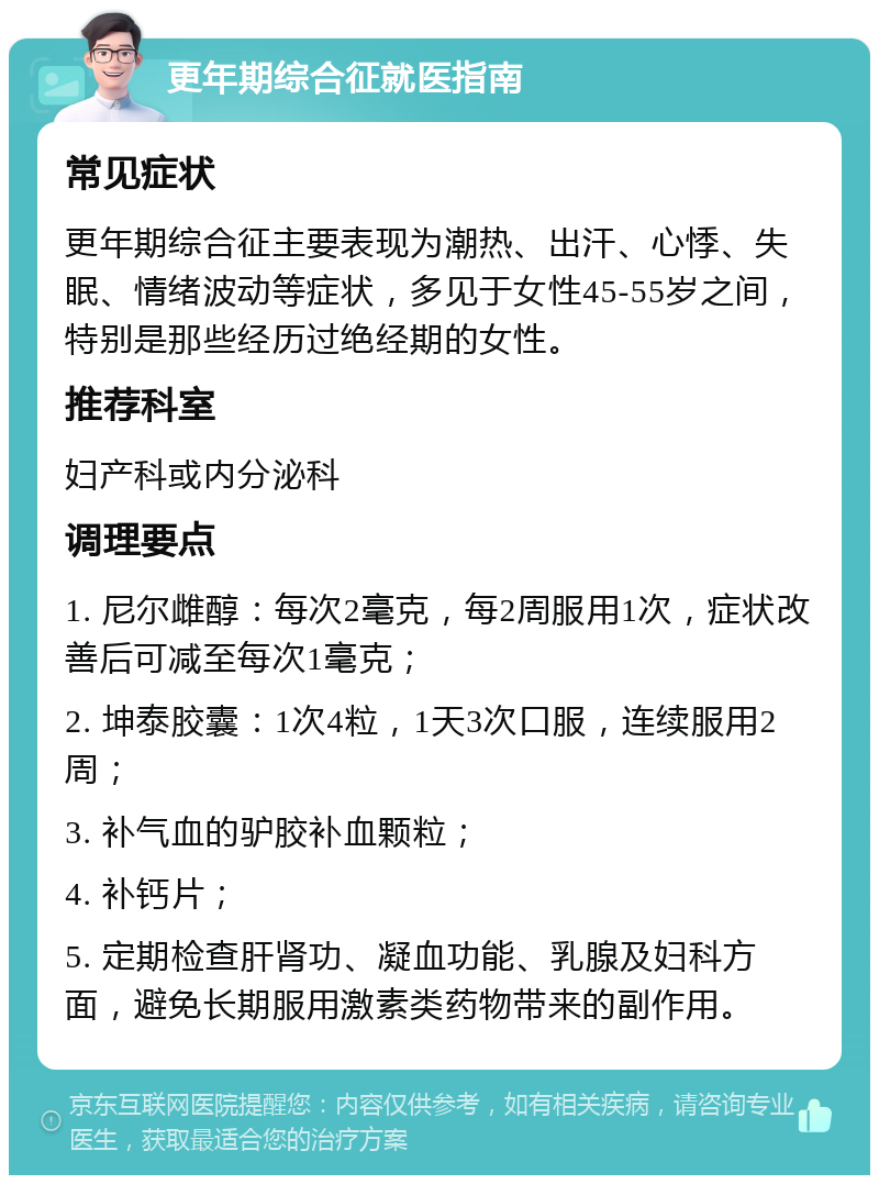 更年期综合征就医指南 常见症状 更年期综合征主要表现为潮热、出汗、心悸、失眠、情绪波动等症状，多见于女性45-55岁之间，特别是那些经历过绝经期的女性。 推荐科室 妇产科或内分泌科 调理要点 1. 尼尔雌醇：每次2毫克，每2周服用1次，症状改善后可减至每次1毫克； 2. 坤泰胶囊：1次4粒，1天3次口服，连续服用2周； 3. 补气血的驴胶补血颗粒； 4. 补钙片； 5. 定期检查肝肾功、凝血功能、乳腺及妇科方面，避免长期服用激素类药物带来的副作用。