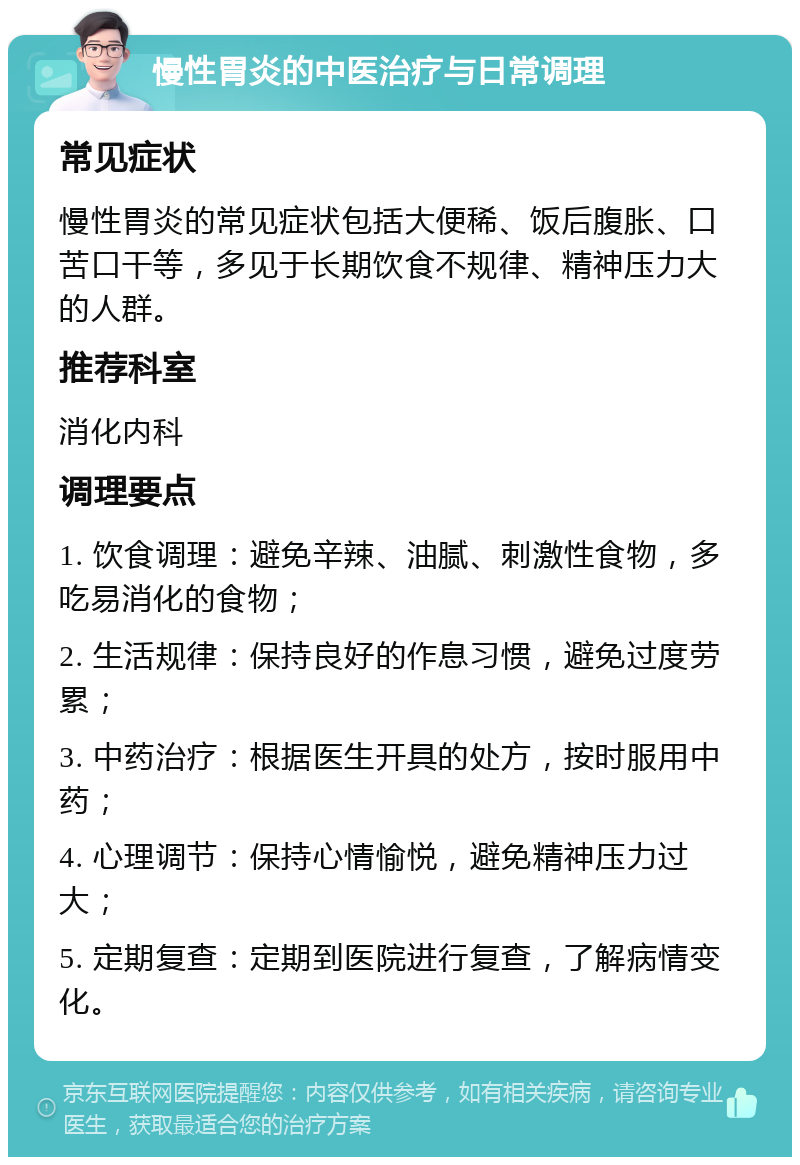 慢性胃炎的中医治疗与日常调理 常见症状 慢性胃炎的常见症状包括大便稀、饭后腹胀、口苦口干等，多见于长期饮食不规律、精神压力大的人群。 推荐科室 消化内科 调理要点 1. 饮食调理：避免辛辣、油腻、刺激性食物，多吃易消化的食物； 2. 生活规律：保持良好的作息习惯，避免过度劳累； 3. 中药治疗：根据医生开具的处方，按时服用中药； 4. 心理调节：保持心情愉悦，避免精神压力过大； 5. 定期复查：定期到医院进行复查，了解病情变化。