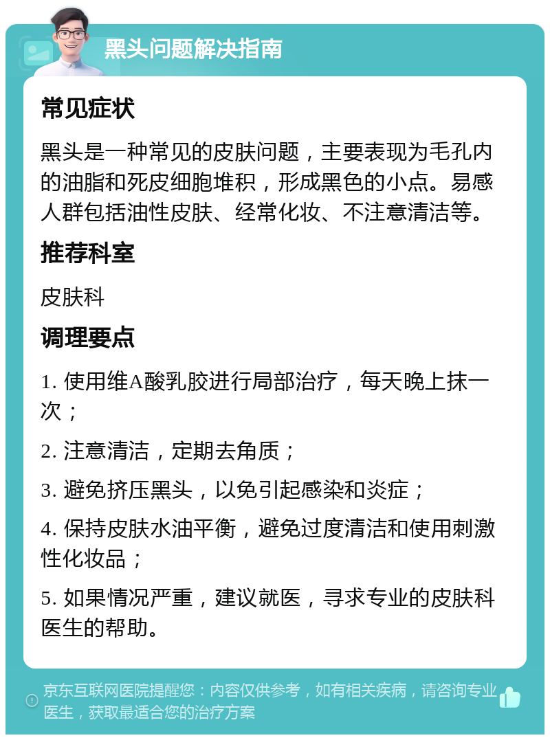 黑头问题解决指南 常见症状 黑头是一种常见的皮肤问题，主要表现为毛孔内的油脂和死皮细胞堆积，形成黑色的小点。易感人群包括油性皮肤、经常化妆、不注意清洁等。 推荐科室 皮肤科 调理要点 1. 使用维A酸乳胶进行局部治疗，每天晚上抹一次； 2. 注意清洁，定期去角质； 3. 避免挤压黑头，以免引起感染和炎症； 4. 保持皮肤水油平衡，避免过度清洁和使用刺激性化妆品； 5. 如果情况严重，建议就医，寻求专业的皮肤科医生的帮助。