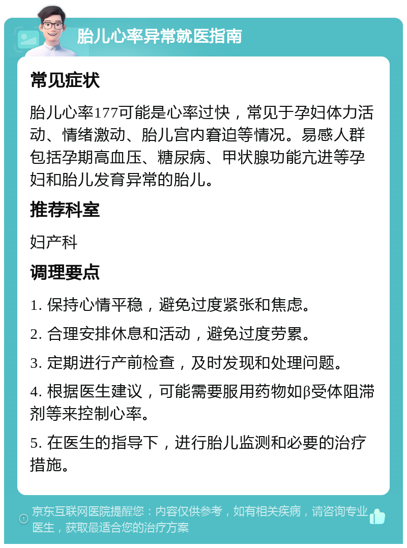 胎儿心率异常就医指南 常见症状 胎儿心率177可能是心率过快，常见于孕妇体力活动、情绪激动、胎儿宫内窘迫等情况。易感人群包括孕期高血压、糖尿病、甲状腺功能亢进等孕妇和胎儿发育异常的胎儿。 推荐科室 妇产科 调理要点 1. 保持心情平稳，避免过度紧张和焦虑。 2. 合理安排休息和活动，避免过度劳累。 3. 定期进行产前检查，及时发现和处理问题。 4. 根据医生建议，可能需要服用药物如β受体阻滞剂等来控制心率。 5. 在医生的指导下，进行胎儿监测和必要的治疗措施。