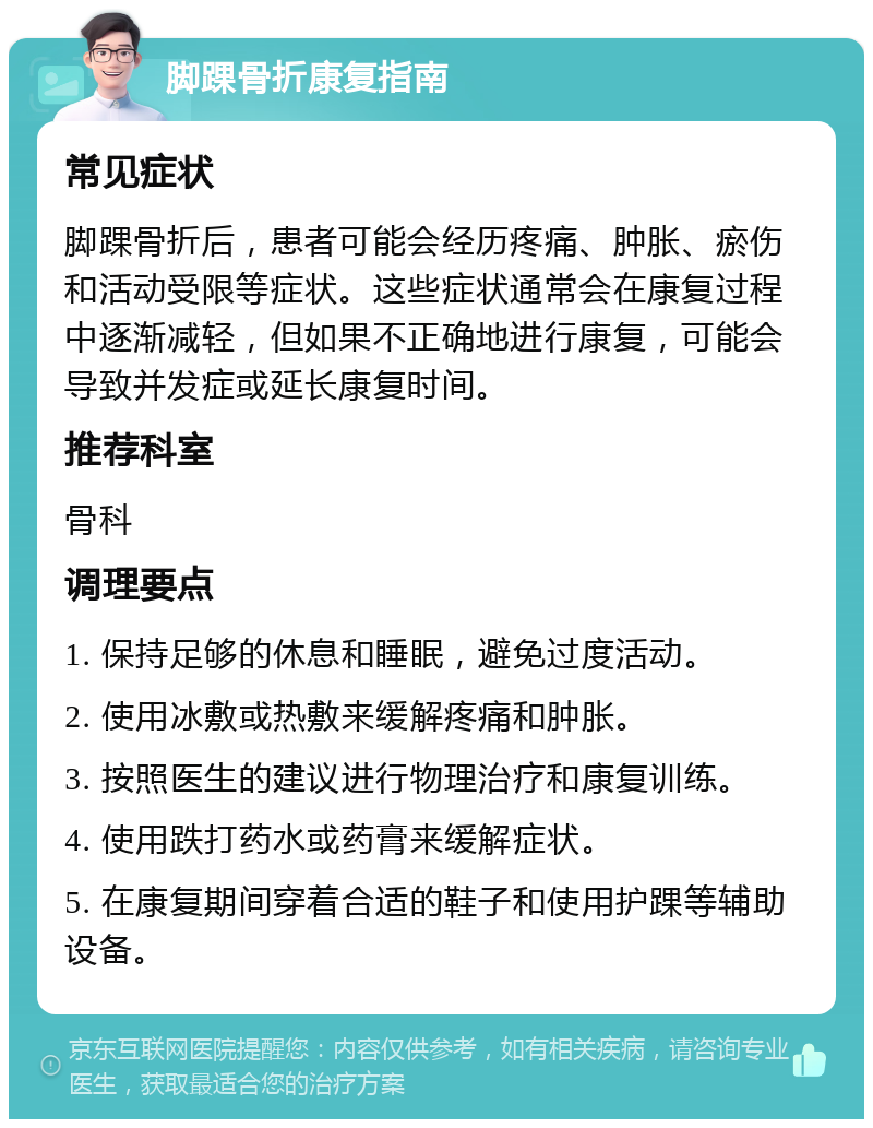 脚踝骨折康复指南 常见症状 脚踝骨折后，患者可能会经历疼痛、肿胀、瘀伤和活动受限等症状。这些症状通常会在康复过程中逐渐减轻，但如果不正确地进行康复，可能会导致并发症或延长康复时间。 推荐科室 骨科 调理要点 1. 保持足够的休息和睡眠，避免过度活动。 2. 使用冰敷或热敷来缓解疼痛和肿胀。 3. 按照医生的建议进行物理治疗和康复训练。 4. 使用跌打药水或药膏来缓解症状。 5. 在康复期间穿着合适的鞋子和使用护踝等辅助设备。