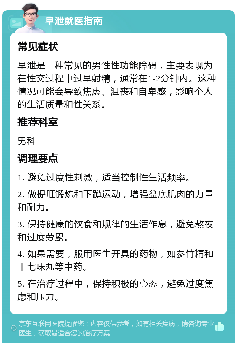 早泄就医指南 常见症状 早泄是一种常见的男性性功能障碍，主要表现为在性交过程中过早射精，通常在1-2分钟内。这种情况可能会导致焦虑、沮丧和自卑感，影响个人的生活质量和性关系。 推荐科室 男科 调理要点 1. 避免过度性刺激，适当控制性生活频率。 2. 做提肛锻炼和下蹲运动，增强盆底肌肉的力量和耐力。 3. 保持健康的饮食和规律的生活作息，避免熬夜和过度劳累。 4. 如果需要，服用医生开具的药物，如参竹精和十七味丸等中药。 5. 在治疗过程中，保持积极的心态，避免过度焦虑和压力。