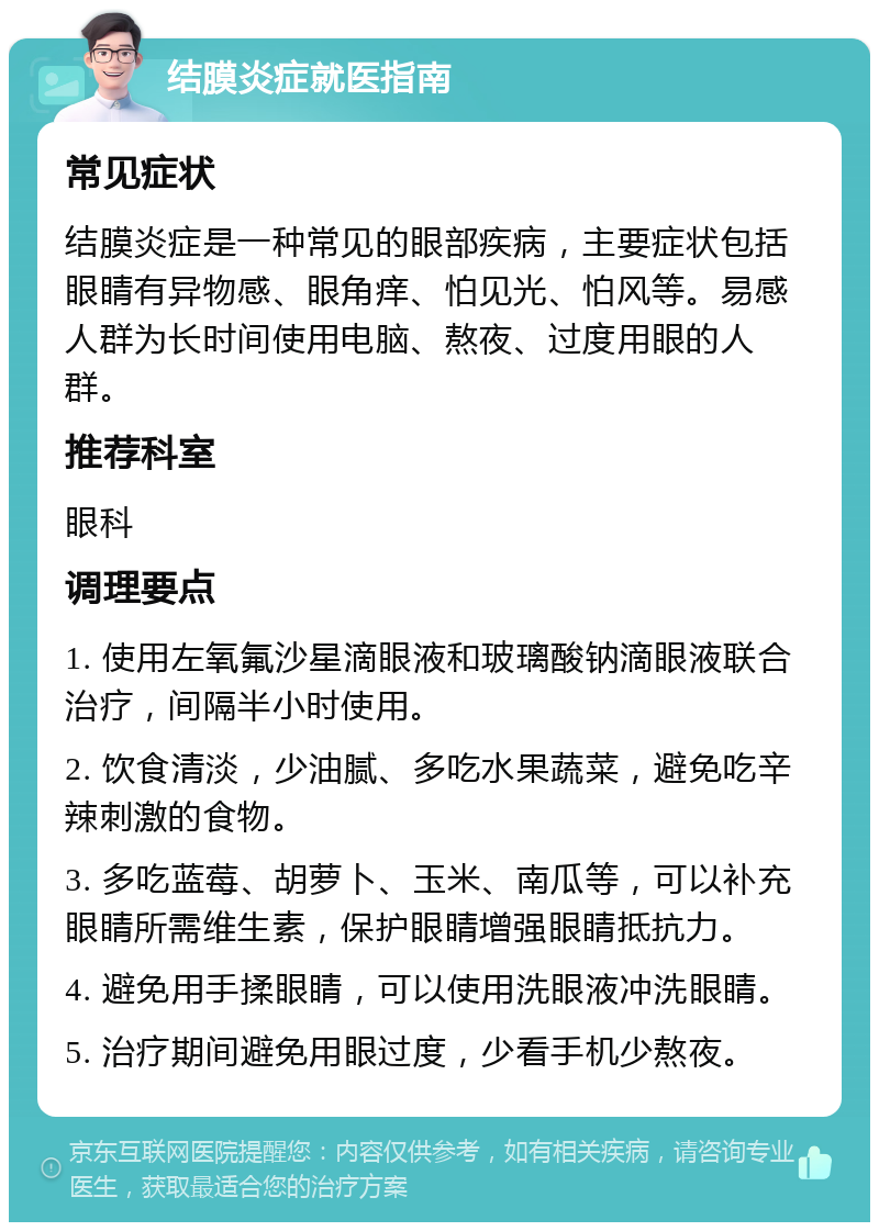 结膜炎症就医指南 常见症状 结膜炎症是一种常见的眼部疾病，主要症状包括眼睛有异物感、眼角痒、怕见光、怕风等。易感人群为长时间使用电脑、熬夜、过度用眼的人群。 推荐科室 眼科 调理要点 1. 使用左氧氟沙星滴眼液和玻璃酸钠滴眼液联合治疗，间隔半小时使用。 2. 饮食清淡，少油腻、多吃水果蔬菜，避免吃辛辣刺激的食物。 3. 多吃蓝莓、胡萝卜、玉米、南瓜等，可以补充眼睛所需维生素，保护眼睛增强眼睛抵抗力。 4. 避免用手揉眼睛，可以使用洗眼液冲洗眼睛。 5. 治疗期间避免用眼过度，少看手机少熬夜。