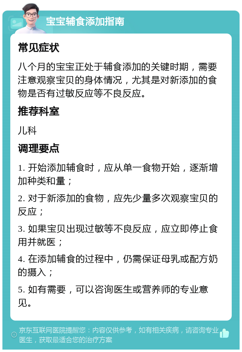 宝宝辅食添加指南 常见症状 八个月的宝宝正处于辅食添加的关键时期，需要注意观察宝贝的身体情况，尤其是对新添加的食物是否有过敏反应等不良反应。 推荐科室 儿科 调理要点 1. 开始添加辅食时，应从单一食物开始，逐渐增加种类和量； 2. 对于新添加的食物，应先少量多次观察宝贝的反应； 3. 如果宝贝出现过敏等不良反应，应立即停止食用并就医； 4. 在添加辅食的过程中，仍需保证母乳或配方奶的摄入； 5. 如有需要，可以咨询医生或营养师的专业意见。