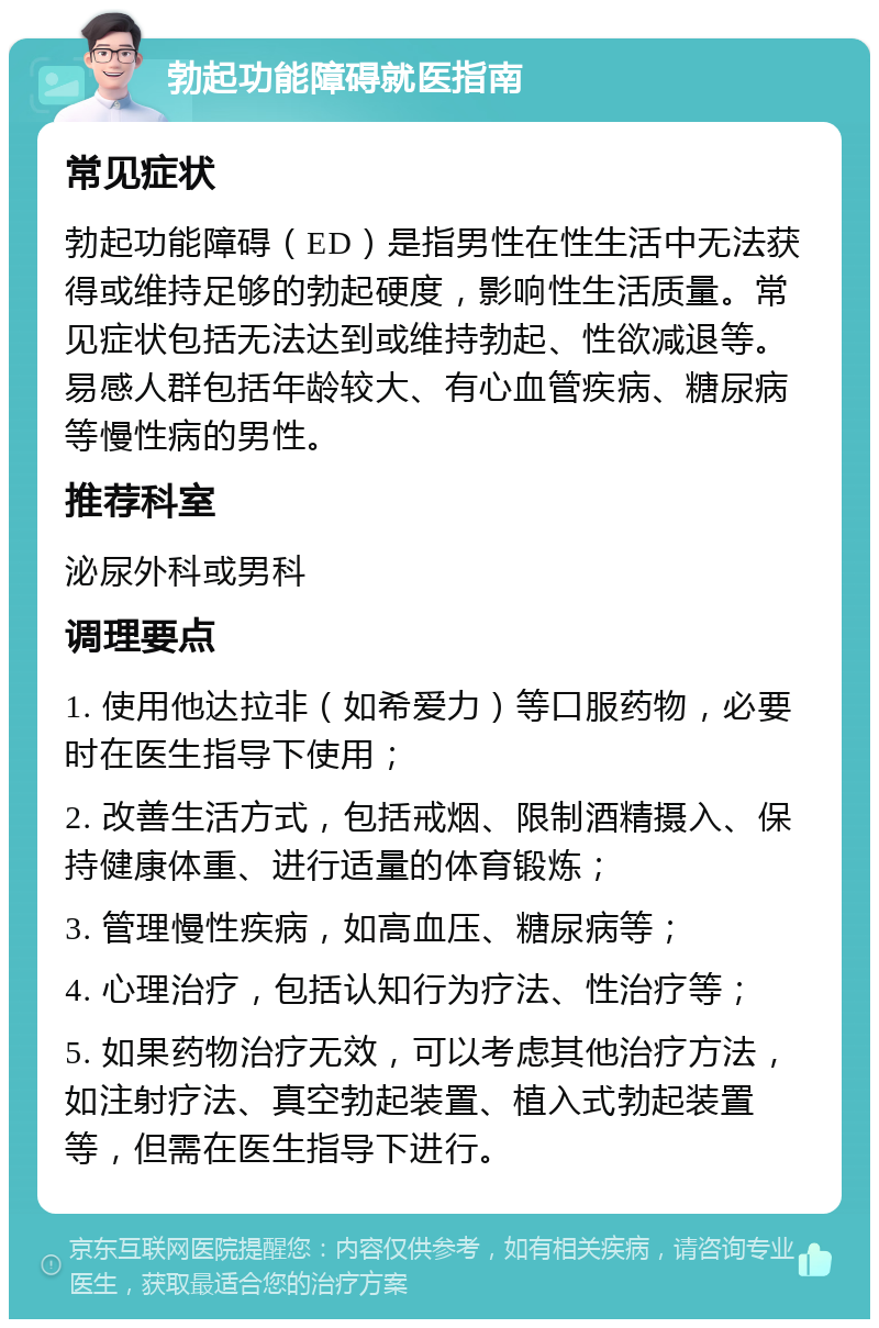 勃起功能障碍就医指南 常见症状 勃起功能障碍（ED）是指男性在性生活中无法获得或维持足够的勃起硬度，影响性生活质量。常见症状包括无法达到或维持勃起、性欲减退等。易感人群包括年龄较大、有心血管疾病、糖尿病等慢性病的男性。 推荐科室 泌尿外科或男科 调理要点 1. 使用他达拉非（如希爱力）等口服药物，必要时在医生指导下使用； 2. 改善生活方式，包括戒烟、限制酒精摄入、保持健康体重、进行适量的体育锻炼； 3. 管理慢性疾病，如高血压、糖尿病等； 4. 心理治疗，包括认知行为疗法、性治疗等； 5. 如果药物治疗无效，可以考虑其他治疗方法，如注射疗法、真空勃起装置、植入式勃起装置等，但需在医生指导下进行。