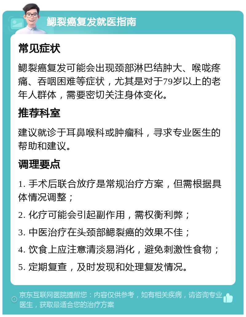 鳃裂癌复发就医指南 常见症状 鳃裂癌复发可能会出现颈部淋巴结肿大、喉咙疼痛、吞咽困难等症状，尤其是对于79岁以上的老年人群体，需要密切关注身体变化。 推荐科室 建议就诊于耳鼻喉科或肿瘤科，寻求专业医生的帮助和建议。 调理要点 1. 手术后联合放疗是常规治疗方案，但需根据具体情况调整； 2. 化疗可能会引起副作用，需权衡利弊； 3. 中医治疗在头颈部鳃裂癌的效果不佳； 4. 饮食上应注意清淡易消化，避免刺激性食物； 5. 定期复查，及时发现和处理复发情况。