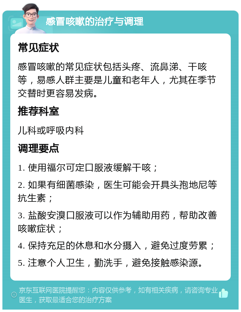 感冒咳嗽的治疗与调理 常见症状 感冒咳嗽的常见症状包括头疼、流鼻涕、干咳等，易感人群主要是儿童和老年人，尤其在季节交替时更容易发病。 推荐科室 儿科或呼吸内科 调理要点 1. 使用福尔可定口服液缓解干咳； 2. 如果有细菌感染，医生可能会开具头孢地尼等抗生素； 3. 盐酸安溴口服液可以作为辅助用药，帮助改善咳嗽症状； 4. 保持充足的休息和水分摄入，避免过度劳累； 5. 注意个人卫生，勤洗手，避免接触感染源。