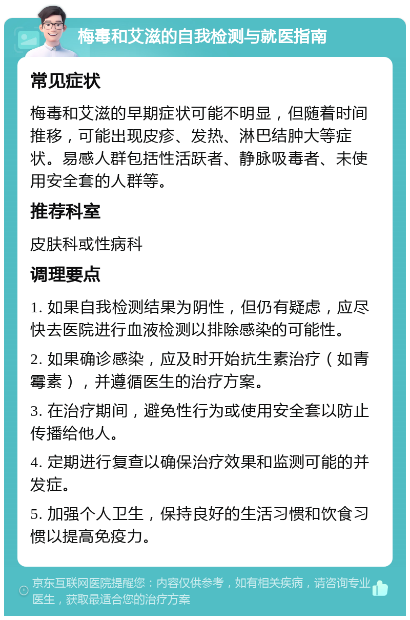 梅毒和艾滋的自我检测与就医指南 常见症状 梅毒和艾滋的早期症状可能不明显，但随着时间推移，可能出现皮疹、发热、淋巴结肿大等症状。易感人群包括性活跃者、静脉吸毒者、未使用安全套的人群等。 推荐科室 皮肤科或性病科 调理要点 1. 如果自我检测结果为阴性，但仍有疑虑，应尽快去医院进行血液检测以排除感染的可能性。 2. 如果确诊感染，应及时开始抗生素治疗（如青霉素），并遵循医生的治疗方案。 3. 在治疗期间，避免性行为或使用安全套以防止传播给他人。 4. 定期进行复查以确保治疗效果和监测可能的并发症。 5. 加强个人卫生，保持良好的生活习惯和饮食习惯以提高免疫力。