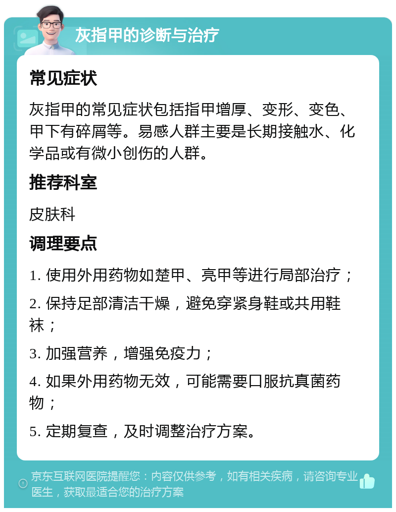 灰指甲的诊断与治疗 常见症状 灰指甲的常见症状包括指甲增厚、变形、变色、甲下有碎屑等。易感人群主要是长期接触水、化学品或有微小创伤的人群。 推荐科室 皮肤科 调理要点 1. 使用外用药物如楚甲、亮甲等进行局部治疗； 2. 保持足部清洁干燥，避免穿紧身鞋或共用鞋袜； 3. 加强营养，增强免疫力； 4. 如果外用药物无效，可能需要口服抗真菌药物； 5. 定期复查，及时调整治疗方案。