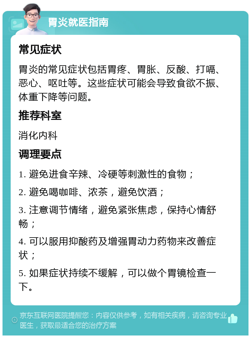 胃炎就医指南 常见症状 胃炎的常见症状包括胃疼、胃胀、反酸、打嗝、恶心、呕吐等。这些症状可能会导致食欲不振、体重下降等问题。 推荐科室 消化内科 调理要点 1. 避免进食辛辣、冷硬等刺激性的食物； 2. 避免喝咖啡、浓茶，避免饮酒； 3. 注意调节情绪，避免紧张焦虑，保持心情舒畅； 4. 可以服用抑酸药及增强胃动力药物来改善症状； 5. 如果症状持续不缓解，可以做个胃镜检查一下。