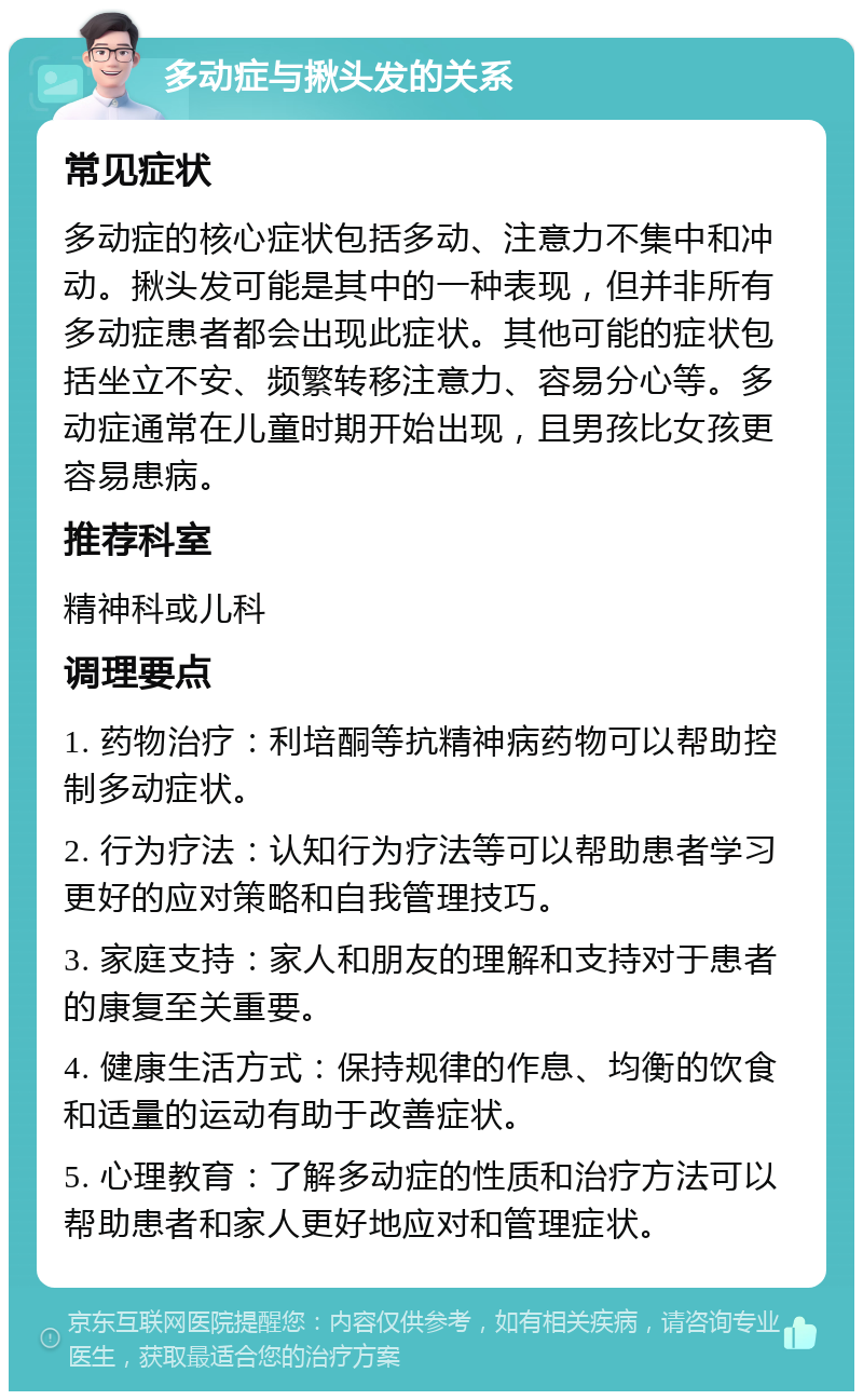 多动症与揪头发的关系 常见症状 多动症的核心症状包括多动、注意力不集中和冲动。揪头发可能是其中的一种表现，但并非所有多动症患者都会出现此症状。其他可能的症状包括坐立不安、频繁转移注意力、容易分心等。多动症通常在儿童时期开始出现，且男孩比女孩更容易患病。 推荐科室 精神科或儿科 调理要点 1. 药物治疗：利培酮等抗精神病药物可以帮助控制多动症状。 2. 行为疗法：认知行为疗法等可以帮助患者学习更好的应对策略和自我管理技巧。 3. 家庭支持：家人和朋友的理解和支持对于患者的康复至关重要。 4. 健康生活方式：保持规律的作息、均衡的饮食和适量的运动有助于改善症状。 5. 心理教育：了解多动症的性质和治疗方法可以帮助患者和家人更好地应对和管理症状。