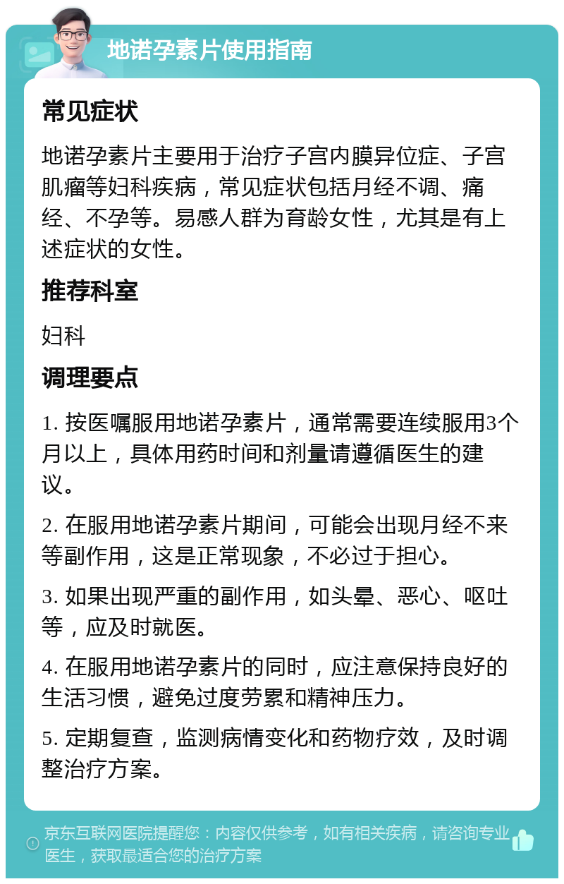 地诺孕素片使用指南 常见症状 地诺孕素片主要用于治疗子宫内膜异位症、子宫肌瘤等妇科疾病，常见症状包括月经不调、痛经、不孕等。易感人群为育龄女性，尤其是有上述症状的女性。 推荐科室 妇科 调理要点 1. 按医嘱服用地诺孕素片，通常需要连续服用3个月以上，具体用药时间和剂量请遵循医生的建议。 2. 在服用地诺孕素片期间，可能会出现月经不来等副作用，这是正常现象，不必过于担心。 3. 如果出现严重的副作用，如头晕、恶心、呕吐等，应及时就医。 4. 在服用地诺孕素片的同时，应注意保持良好的生活习惯，避免过度劳累和精神压力。 5. 定期复查，监测病情变化和药物疗效，及时调整治疗方案。