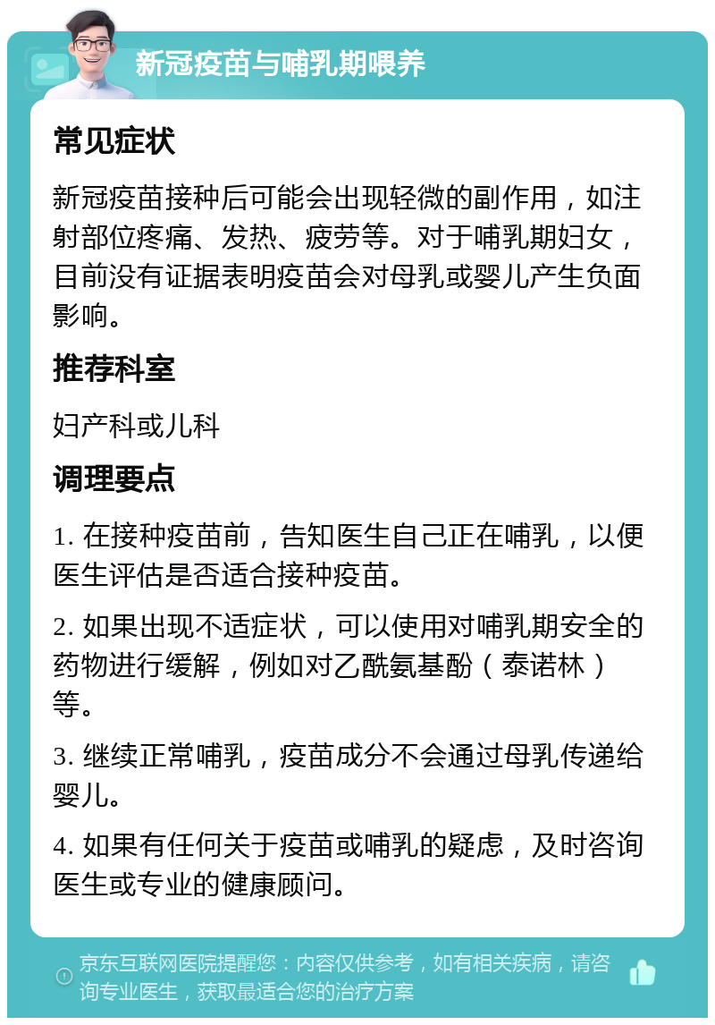 新冠疫苗与哺乳期喂养 常见症状 新冠疫苗接种后可能会出现轻微的副作用，如注射部位疼痛、发热、疲劳等。对于哺乳期妇女，目前没有证据表明疫苗会对母乳或婴儿产生负面影响。 推荐科室 妇产科或儿科 调理要点 1. 在接种疫苗前，告知医生自己正在哺乳，以便医生评估是否适合接种疫苗。 2. 如果出现不适症状，可以使用对哺乳期安全的药物进行缓解，例如对乙酰氨基酚（泰诺林）等。 3. 继续正常哺乳，疫苗成分不会通过母乳传递给婴儿。 4. 如果有任何关于疫苗或哺乳的疑虑，及时咨询医生或专业的健康顾问。