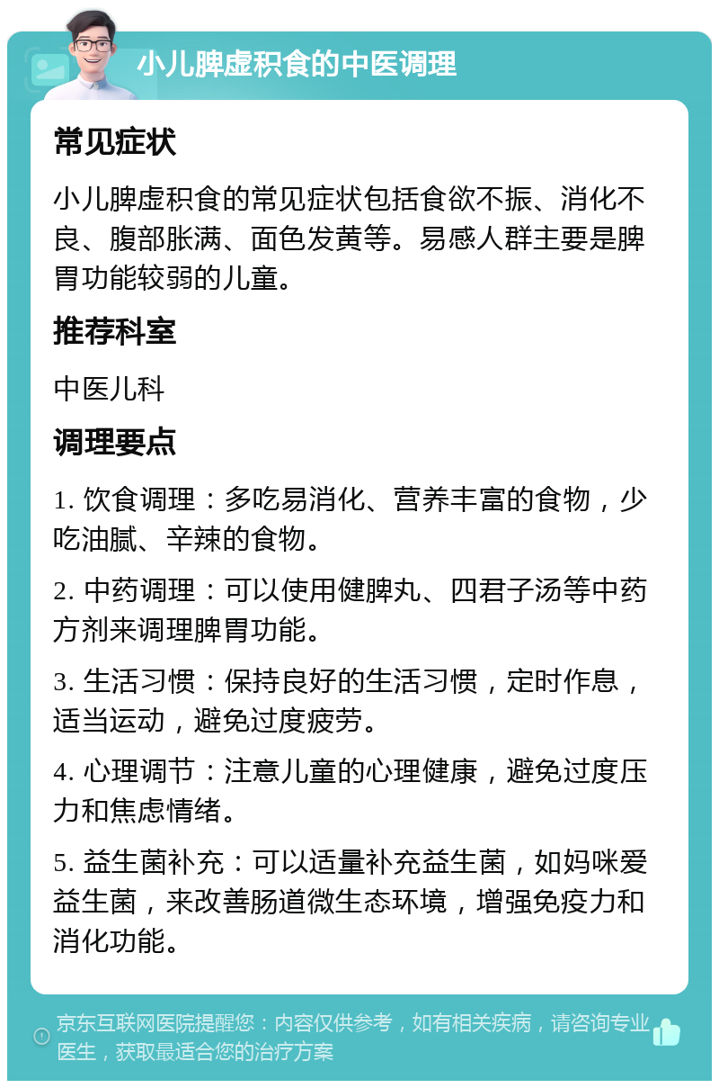 小儿脾虚积食的中医调理 常见症状 小儿脾虚积食的常见症状包括食欲不振、消化不良、腹部胀满、面色发黄等。易感人群主要是脾胃功能较弱的儿童。 推荐科室 中医儿科 调理要点 1. 饮食调理：多吃易消化、营养丰富的食物，少吃油腻、辛辣的食物。 2. 中药调理：可以使用健脾丸、四君子汤等中药方剂来调理脾胃功能。 3. 生活习惯：保持良好的生活习惯，定时作息，适当运动，避免过度疲劳。 4. 心理调节：注意儿童的心理健康，避免过度压力和焦虑情绪。 5. 益生菌补充：可以适量补充益生菌，如妈咪爱益生菌，来改善肠道微生态环境，增强免疫力和消化功能。