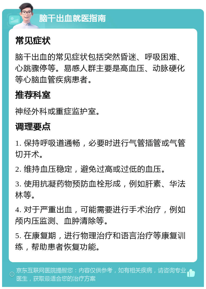 脑干出血就医指南 常见症状 脑干出血的常见症状包括突然昏迷、呼吸困难、心跳骤停等。易感人群主要是高血压、动脉硬化等心脑血管疾病患者。 推荐科室 神经外科或重症监护室。 调理要点 1. 保持呼吸道通畅，必要时进行气管插管或气管切开术。 2. 维持血压稳定，避免过高或过低的血压。 3. 使用抗凝药物预防血栓形成，例如肝素、华法林等。 4. 对于严重出血，可能需要进行手术治疗，例如颅内压监测、血肿清除等。 5. 在康复期，进行物理治疗和语言治疗等康复训练，帮助患者恢复功能。