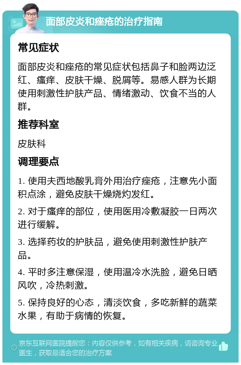 面部皮炎和痤疮的治疗指南 常见症状 面部皮炎和痤疮的常见症状包括鼻子和脸两边泛红、瘙痒、皮肤干燥、脱屑等。易感人群为长期使用刺激性护肤产品、情绪激动、饮食不当的人群。 推荐科室 皮肤科 调理要点 1. 使用夫西地酸乳膏外用治疗痤疮，注意先小面积点涂，避免皮肤干燥烧灼发红。 2. 对于瘙痒的部位，使用医用冷敷凝胶一日两次进行缓解。 3. 选择药妆的护肤品，避免使用刺激性护肤产品。 4. 平时多注意保湿，使用温冷水洗脸，避免日晒风吹，冷热刺激。 5. 保持良好的心态，清淡饮食，多吃新鲜的蔬菜水果，有助于病情的恢复。