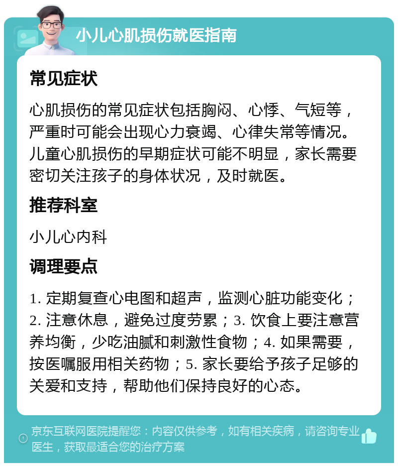 小儿心肌损伤就医指南 常见症状 心肌损伤的常见症状包括胸闷、心悸、气短等，严重时可能会出现心力衰竭、心律失常等情况。儿童心肌损伤的早期症状可能不明显，家长需要密切关注孩子的身体状况，及时就医。 推荐科室 小儿心内科 调理要点 1. 定期复查心电图和超声，监测心脏功能变化；2. 注意休息，避免过度劳累；3. 饮食上要注意营养均衡，少吃油腻和刺激性食物；4. 如果需要，按医嘱服用相关药物；5. 家长要给予孩子足够的关爱和支持，帮助他们保持良好的心态。