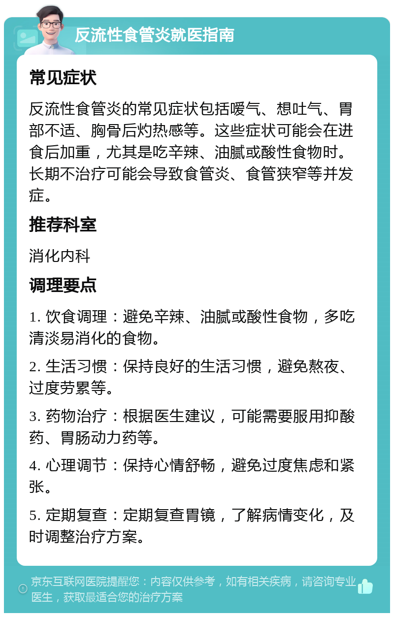 反流性食管炎就医指南 常见症状 反流性食管炎的常见症状包括嗳气、想吐气、胃部不适、胸骨后灼热感等。这些症状可能会在进食后加重，尤其是吃辛辣、油腻或酸性食物时。长期不治疗可能会导致食管炎、食管狭窄等并发症。 推荐科室 消化内科 调理要点 1. 饮食调理：避免辛辣、油腻或酸性食物，多吃清淡易消化的食物。 2. 生活习惯：保持良好的生活习惯，避免熬夜、过度劳累等。 3. 药物治疗：根据医生建议，可能需要服用抑酸药、胃肠动力药等。 4. 心理调节：保持心情舒畅，避免过度焦虑和紧张。 5. 定期复查：定期复查胃镜，了解病情变化，及时调整治疗方案。