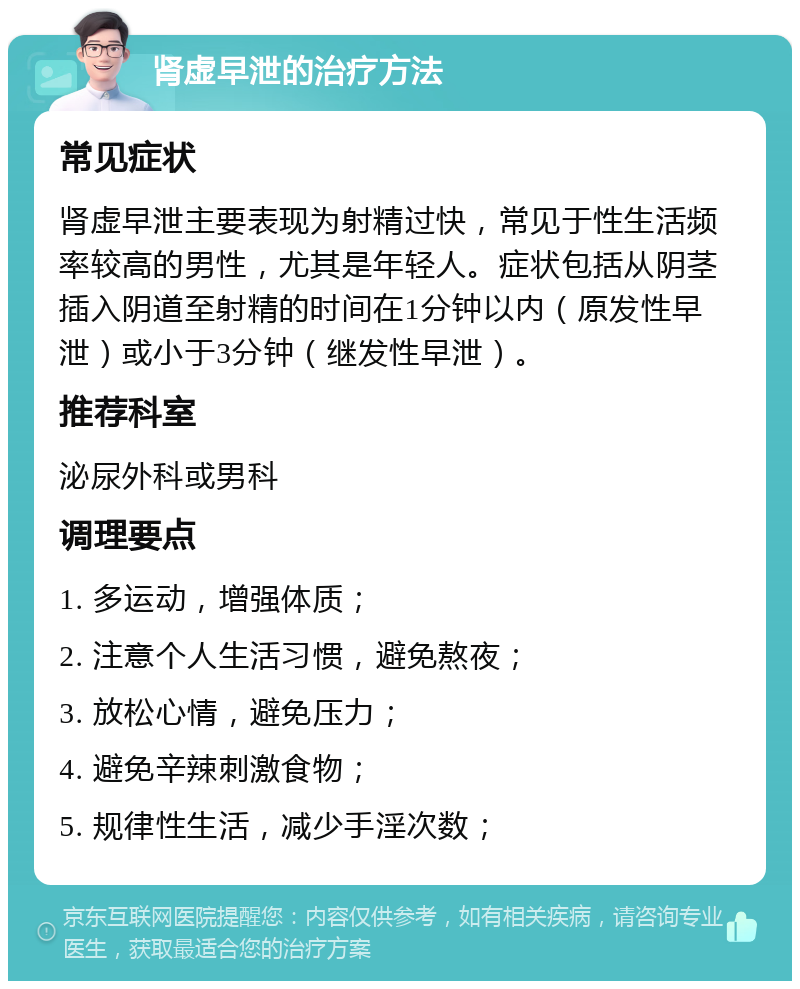 肾虚早泄的治疗方法 常见症状 肾虚早泄主要表现为射精过快，常见于性生活频率较高的男性，尤其是年轻人。症状包括从阴茎插入阴道至射精的时间在1分钟以内（原发性早泄）或小于3分钟（继发性早泄）。 推荐科室 泌尿外科或男科 调理要点 1. 多运动，增强体质； 2. 注意个人生活习惯，避免熬夜； 3. 放松心情，避免压力； 4. 避免辛辣刺激食物； 5. 规律性生活，减少手淫次数；