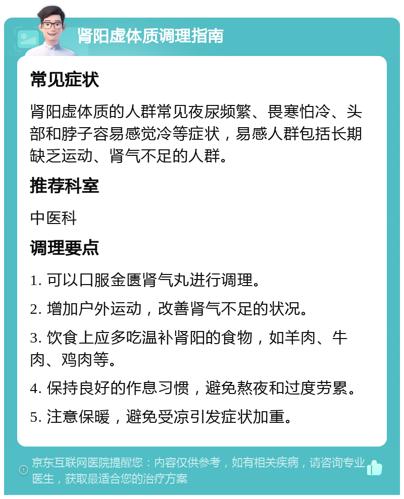 肾阳虚体质调理指南 常见症状 肾阳虚体质的人群常见夜尿频繁、畏寒怕冷、头部和脖子容易感觉冷等症状，易感人群包括长期缺乏运动、肾气不足的人群。 推荐科室 中医科 调理要点 1. 可以口服金匮肾气丸进行调理。 2. 增加户外运动，改善肾气不足的状况。 3. 饮食上应多吃温补肾阳的食物，如羊肉、牛肉、鸡肉等。 4. 保持良好的作息习惯，避免熬夜和过度劳累。 5. 注意保暖，避免受凉引发症状加重。