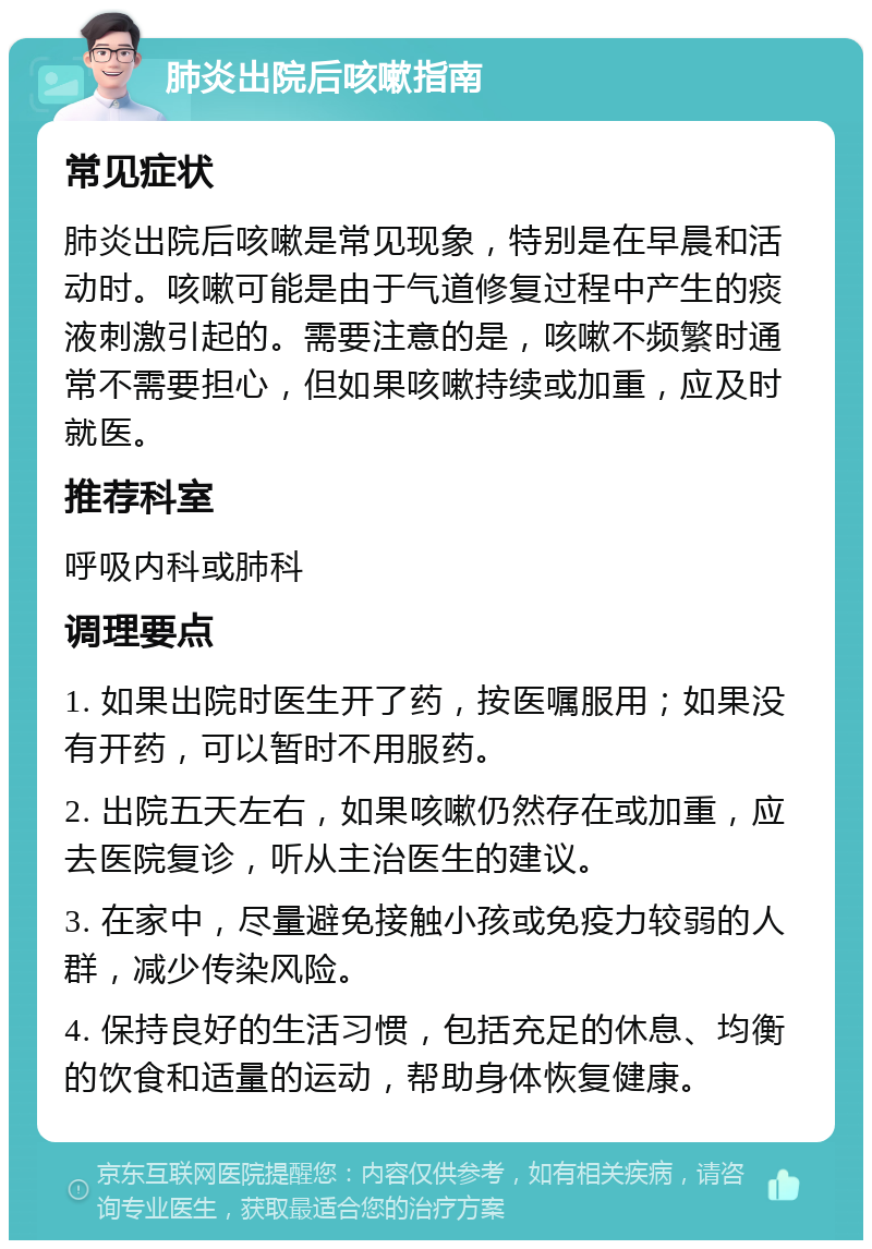 肺炎出院后咳嗽指南 常见症状 肺炎出院后咳嗽是常见现象，特别是在早晨和活动时。咳嗽可能是由于气道修复过程中产生的痰液刺激引起的。需要注意的是，咳嗽不频繁时通常不需要担心，但如果咳嗽持续或加重，应及时就医。 推荐科室 呼吸内科或肺科 调理要点 1. 如果出院时医生开了药，按医嘱服用；如果没有开药，可以暂时不用服药。 2. 出院五天左右，如果咳嗽仍然存在或加重，应去医院复诊，听从主治医生的建议。 3. 在家中，尽量避免接触小孩或免疫力较弱的人群，减少传染风险。 4. 保持良好的生活习惯，包括充足的休息、均衡的饮食和适量的运动，帮助身体恢复健康。