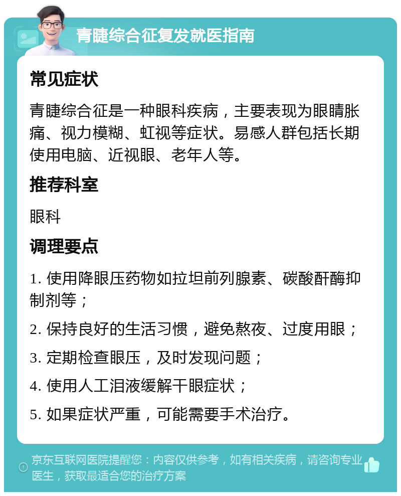 青睫综合征复发就医指南 常见症状 青睫综合征是一种眼科疾病，主要表现为眼睛胀痛、视力模糊、虹视等症状。易感人群包括长期使用电脑、近视眼、老年人等。 推荐科室 眼科 调理要点 1. 使用降眼压药物如拉坦前列腺素、碳酸酐酶抑制剂等； 2. 保持良好的生活习惯，避免熬夜、过度用眼； 3. 定期检查眼压，及时发现问题； 4. 使用人工泪液缓解干眼症状； 5. 如果症状严重，可能需要手术治疗。