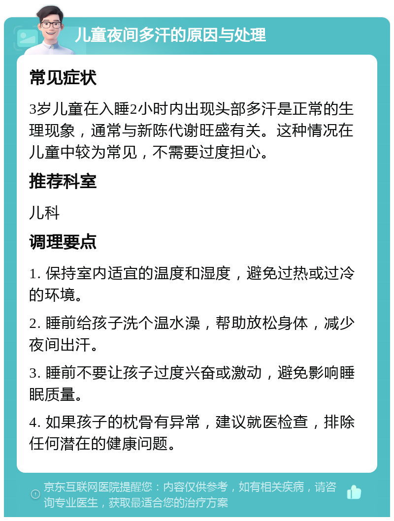 儿童夜间多汗的原因与处理 常见症状 3岁儿童在入睡2小时内出现头部多汗是正常的生理现象，通常与新陈代谢旺盛有关。这种情况在儿童中较为常见，不需要过度担心。 推荐科室 儿科 调理要点 1. 保持室内适宜的温度和湿度，避免过热或过冷的环境。 2. 睡前给孩子洗个温水澡，帮助放松身体，减少夜间出汗。 3. 睡前不要让孩子过度兴奋或激动，避免影响睡眠质量。 4. 如果孩子的枕骨有异常，建议就医检查，排除任何潜在的健康问题。