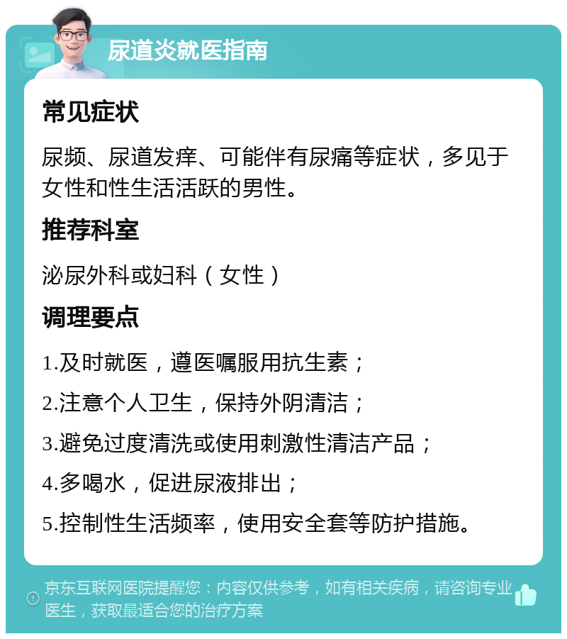 尿道炎就医指南 常见症状 尿频、尿道发痒、可能伴有尿痛等症状，多见于女性和性生活活跃的男性。 推荐科室 泌尿外科或妇科（女性） 调理要点 1.及时就医，遵医嘱服用抗生素； 2.注意个人卫生，保持外阴清洁； 3.避免过度清洗或使用刺激性清洁产品； 4.多喝水，促进尿液排出； 5.控制性生活频率，使用安全套等防护措施。