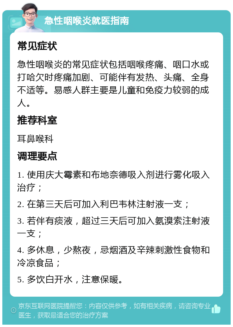 急性咽喉炎就医指南 常见症状 急性咽喉炎的常见症状包括咽喉疼痛、咽口水或打哈欠时疼痛加剧、可能伴有发热、头痛、全身不适等。易感人群主要是儿童和免疫力较弱的成人。 推荐科室 耳鼻喉科 调理要点 1. 使用庆大霉素和布地奈德吸入剂进行雾化吸入治疗； 2. 在第三天后可加入利巴韦林注射液一支； 3. 若伴有痰液，超过三天后可加入氨溴索注射液一支； 4. 多休息，少熬夜，忌烟酒及辛辣刺激性食物和冷凉食品； 5. 多饮白开水，注意保暖。