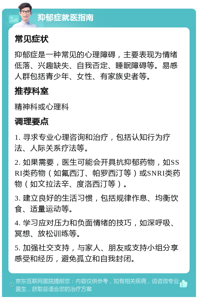 抑郁症就医指南 常见症状 抑郁症是一种常见的心理障碍，主要表现为情绪低落、兴趣缺失、自我否定、睡眠障碍等。易感人群包括青少年、女性、有家族史者等。 推荐科室 精神科或心理科 调理要点 1. 寻求专业心理咨询和治疗，包括认知行为疗法、人际关系疗法等。 2. 如果需要，医生可能会开具抗抑郁药物，如SSRI类药物（如氟西汀、帕罗西汀等）或SNRI类药物（如文拉法辛、度洛西汀等）。 3. 建立良好的生活习惯，包括规律作息、均衡饮食、适量运动等。 4. 学习应对压力和负面情绪的技巧，如深呼吸、冥想、放松训练等。 5. 加强社交支持，与家人、朋友或支持小组分享感受和经历，避免孤立和自我封闭。