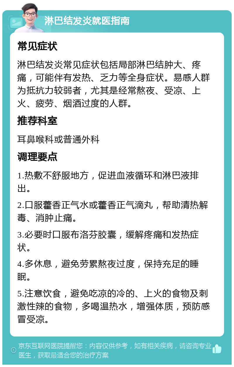 淋巴结发炎就医指南 常见症状 淋巴结发炎常见症状包括局部淋巴结肿大、疼痛，可能伴有发热、乏力等全身症状。易感人群为抵抗力较弱者，尤其是经常熬夜、受凉、上火、疲劳、烟酒过度的人群。 推荐科室 耳鼻喉科或普通外科 调理要点 1.热敷不舒服地方，促进血液循环和淋巴液排出。 2.口服藿香正气水或藿香正气滴丸，帮助清热解毒、消肿止痛。 3.必要时口服布洛芬胶囊，缓解疼痛和发热症状。 4.多休息，避免劳累熬夜过度，保持充足的睡眠。 5.注意饮食，避免吃凉的冷的、上火的食物及刺激性辣的食物，多喝温热水，增强体质，预防感冒受凉。