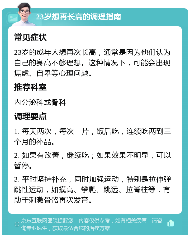 23岁想再长高的调理指南 常见症状 23岁的成年人想再次长高，通常是因为他们认为自己的身高不够理想。这种情况下，可能会出现焦虑、自卑等心理问题。 推荐科室 内分泌科或骨科 调理要点 1. 每天两次，每次一片，饭后吃，连续吃两到三个月的补品。 2. 如果有改善，继续吃；如果效果不明显，可以暂停。 3. 平时坚持补充，同时加强运动，特别是拉伸弹跳性运动，如摸高、攀爬、跳远、拉脊柱等，有助于刺激骨骼再次发育。