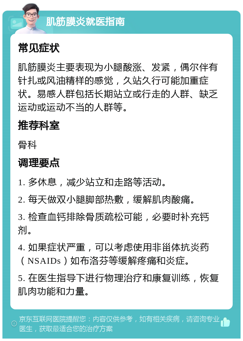 肌筋膜炎就医指南 常见症状 肌筋膜炎主要表现为小腿酸涨、发紧，偶尔伴有针扎或风油精样的感觉，久站久行可能加重症状。易感人群包括长期站立或行走的人群、缺乏运动或运动不当的人群等。 推荐科室 骨科 调理要点 1. 多休息，减少站立和走路等活动。 2. 每天做双小腿脚部热敷，缓解肌肉酸痛。 3. 检查血钙排除骨质疏松可能，必要时补充钙剂。 4. 如果症状严重，可以考虑使用非甾体抗炎药（NSAIDs）如布洛芬等缓解疼痛和炎症。 5. 在医生指导下进行物理治疗和康复训练，恢复肌肉功能和力量。