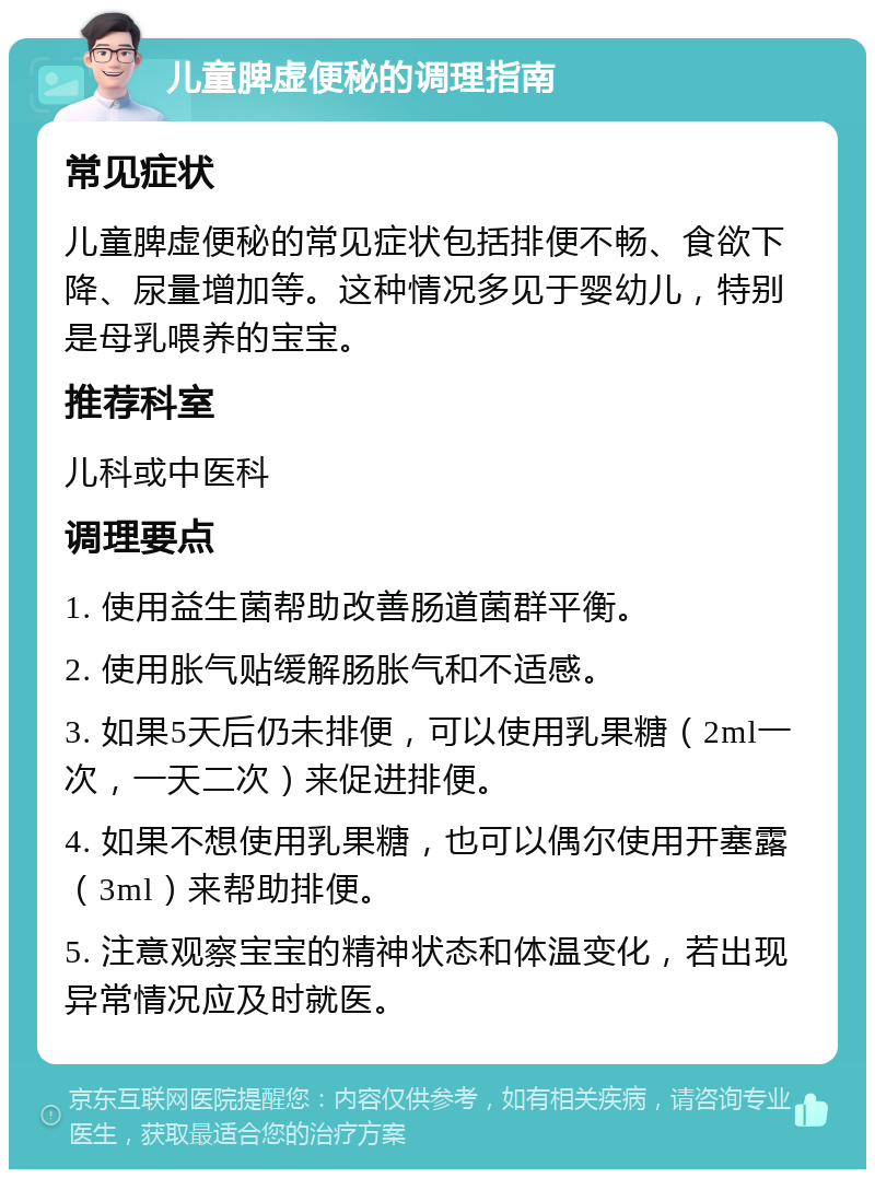 儿童脾虚便秘的调理指南 常见症状 儿童脾虚便秘的常见症状包括排便不畅、食欲下降、尿量增加等。这种情况多见于婴幼儿，特别是母乳喂养的宝宝。 推荐科室 儿科或中医科 调理要点 1. 使用益生菌帮助改善肠道菌群平衡。 2. 使用胀气贴缓解肠胀气和不适感。 3. 如果5天后仍未排便，可以使用乳果糖（2ml一次，一天二次）来促进排便。 4. 如果不想使用乳果糖，也可以偶尔使用开塞露（3ml）来帮助排便。 5. 注意观察宝宝的精神状态和体温变化，若出现异常情况应及时就医。