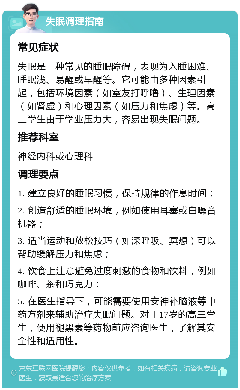 失眠调理指南 常见症状 失眠是一种常见的睡眠障碍，表现为入睡困难、睡眠浅、易醒或早醒等。它可能由多种因素引起，包括环境因素（如室友打呼噜）、生理因素（如肾虚）和心理因素（如压力和焦虑）等。高三学生由于学业压力大，容易出现失眠问题。 推荐科室 神经内科或心理科 调理要点 1. 建立良好的睡眠习惯，保持规律的作息时间； 2. 创造舒适的睡眠环境，例如使用耳塞或白噪音机器； 3. 适当运动和放松技巧（如深呼吸、冥想）可以帮助缓解压力和焦虑； 4. 饮食上注意避免过度刺激的食物和饮料，例如咖啡、茶和巧克力； 5. 在医生指导下，可能需要使用安神补脑液等中药方剂来辅助治疗失眠问题。对于17岁的高三学生，使用褪黑素等药物前应咨询医生，了解其安全性和适用性。