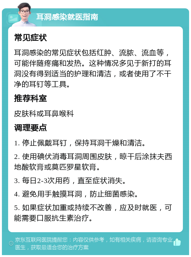 耳洞感染就医指南 常见症状 耳洞感染的常见症状包括红肿、流脓、流血等，可能伴随疼痛和发热。这种情况多见于新打的耳洞没有得到适当的护理和清洁，或者使用了不干净的耳钉等工具。 推荐科室 皮肤科或耳鼻喉科 调理要点 1. 停止佩戴耳钉，保持耳洞干燥和清洁。 2. 使用碘伏消毒耳洞周围皮肤，晾干后涂抹夫西地酸软膏或莫匹罗星软膏。 3. 每日2-3次用药，直至症状消失。 4. 避免用手触摸耳洞，防止细菌感染。 5. 如果症状加重或持续不改善，应及时就医，可能需要口服抗生素治疗。