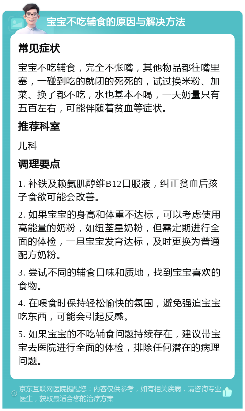 宝宝不吃辅食的原因与解决方法 常见症状 宝宝不吃辅食，完全不张嘴，其他物品都往嘴里塞，一碰到吃的就闭的死死的，试过换米粉、加菜、换了都不吃，水也基本不喝，一天奶量只有五百左右，可能伴随着贫血等症状。 推荐科室 儿科 调理要点 1. 补铁及赖氨肌醇维B12口服液，纠正贫血后孩子食欲可能会改善。 2. 如果宝宝的身高和体重不达标，可以考虑使用高能量的奶粉，如纽荃星奶粉，但需定期进行全面的体检，一旦宝宝发育达标，及时更换为普通配方奶粉。 3. 尝试不同的辅食口味和质地，找到宝宝喜欢的食物。 4. 在喂食时保持轻松愉快的氛围，避免强迫宝宝吃东西，可能会引起反感。 5. 如果宝宝的不吃辅食问题持续存在，建议带宝宝去医院进行全面的体检，排除任何潜在的病理问题。